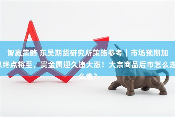 智赢策略 东吴期货研究所策略参考｜市场预期加息终点将至，贵金属迎久违大涨！大宗商品后市怎么走？