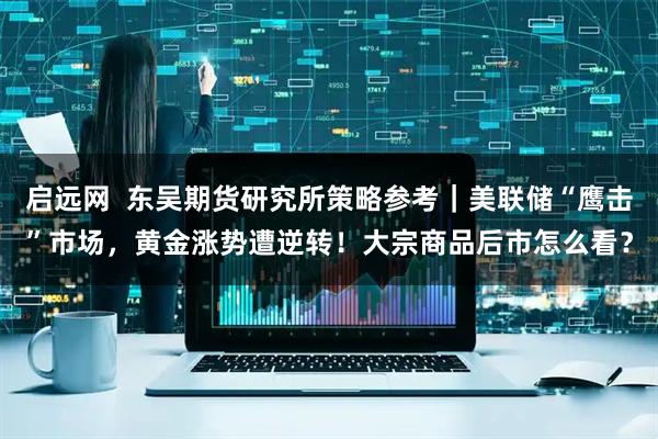 启远网  东吴期货研究所策略参考｜美联储“鹰击”市场，黄金涨势遭逆转！大宗商品后市怎么看？