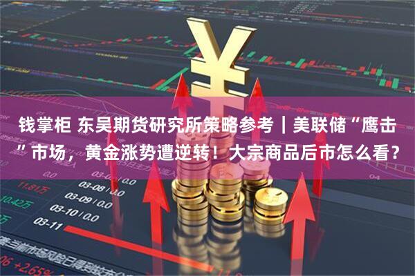 钱掌柜 东吴期货研究所策略参考｜美联储“鹰击”市场，黄金涨势遭逆转！大宗商品后市怎么看？