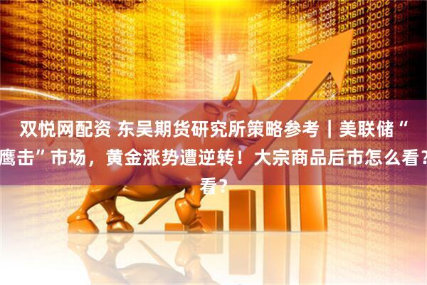 双悦网配资 东吴期货研究所策略参考｜美联储“鹰击”市场，黄金涨势遭逆转！大宗商品后市怎么看？