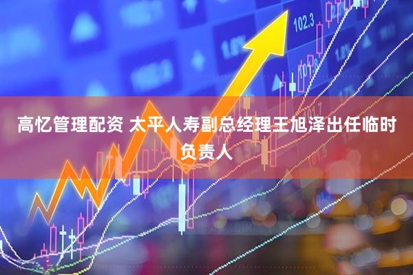 高忆管理配资 太平人寿副总经理王旭泽出任临时负责人