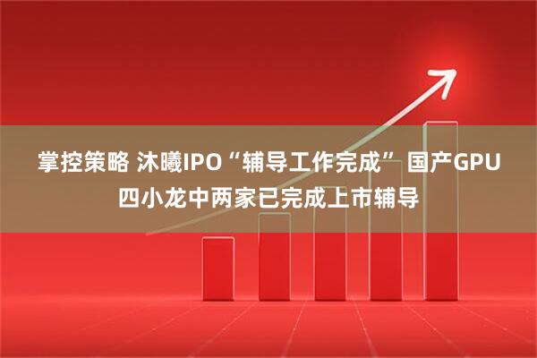 掌控策略 沐曦IPO“辅导工作完成” 国产GPU四小龙中两家已完成上市辅导
