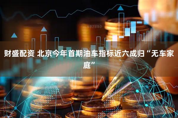 财盛配资 北京今年首期油车指标近六成归“无车家庭”
