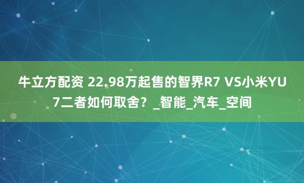 牛立方配资 22.98万起售的智界R7 VS小米YU7二者如何取舍？_智能_汽车_空间