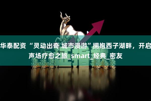 华泰配资 “灵动出奇 城市漫游”拥抱西子湖畔，开启声场疗愈之旅_smart_经典_密友