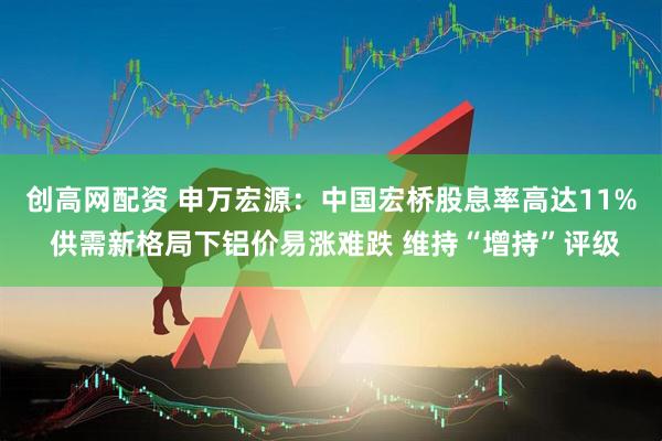 创高网配资 申万宏源：中国宏桥股息率高达11% 供需新格局下铝价易涨难跌 维持“增持”评级