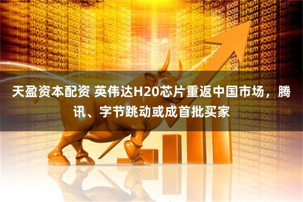 天盈资本配资 英伟达H20芯片重返中国市场，腾讯、字节跳动或成首批买家