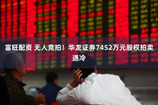 富旺配资 无人竞拍！华龙证券7452万元股权拍卖遇冷
