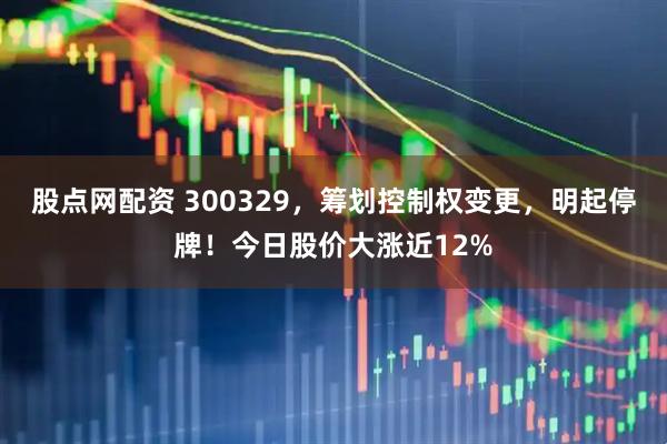 股点网配资 300329，筹划控制权变更，明起停牌！今日股价大涨近12%