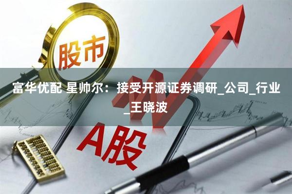 富华优配 星帅尔：接受开源证券调研_公司_行业_王晓波