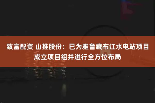 致富配资 山推股份：已为雅鲁藏布江水电站项目成立项目组并进行全方位布局