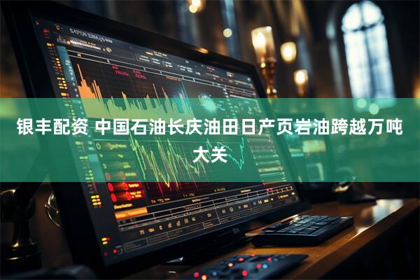 银丰配资 中国石油长庆油田日产页岩油跨越万吨大关