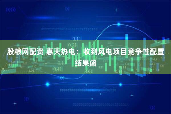 股粮网配资 惠天热电：收到风电项目竞争性配置结果函