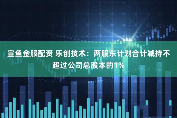 宣鱼金服配资 乐创技术：两股东计划合计减持不超过公司总股本的1%