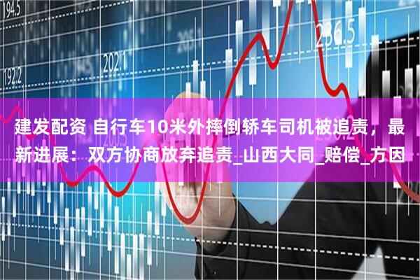 建发配资 自行车10米外摔倒轿车司机被追责，最新进展：双方协商放弃追责_山西大同_赔偿_方因