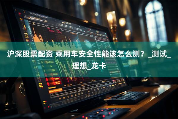 沪深股票配资 乘用车安全性能该怎么测？_测试_理想_龙卡