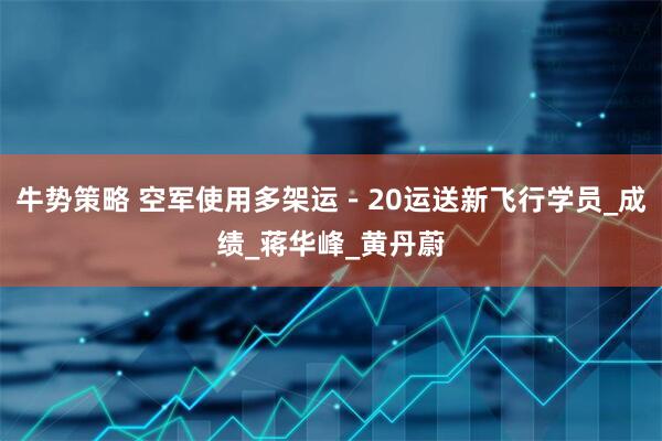 牛势策略 空军使用多架运－20运送新飞行学员_成绩_蒋华峰_黄丹蔚