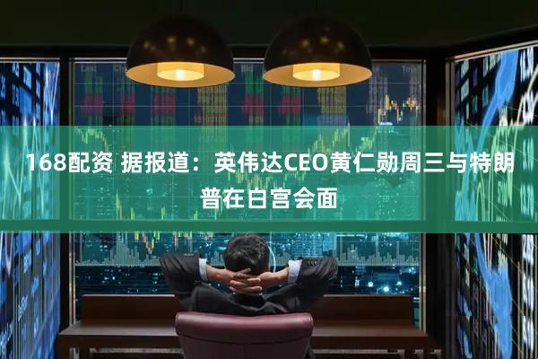 168配资 据报道：英伟达CEO黄仁勋周三与特朗普在白宫会面