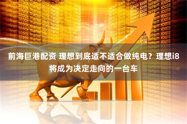 前海巨港配资 理想到底适不适合做纯电？理想i8将成为决定走向的一台车