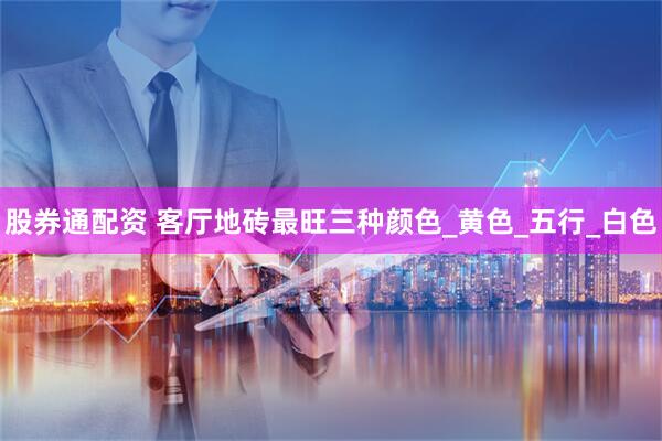 股券通配资 客厅地砖最旺三种颜色_黄色_五行_白色