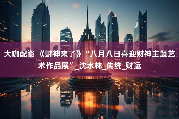 大咖配资 《财神来了》“八月八日喜迎财神主题艺术作品展”_沈水林_传统_财运