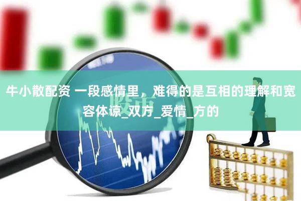 牛小散配资 一段感情里，难得的是互相的理解和宽容体谅_双方_爱情_方的